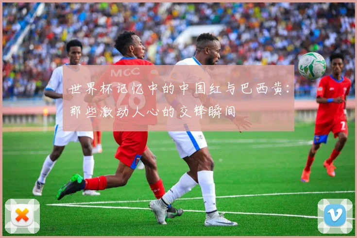 世界杯记忆中的中国红与巴西黄：那些激动人心的交锋瞬间