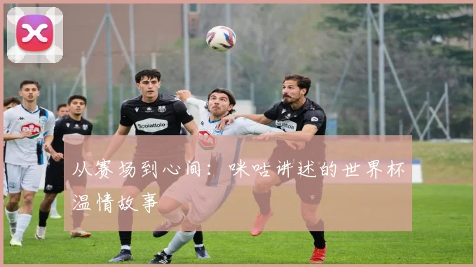 从赛场到心间：咪咕讲述的世界杯温情故事