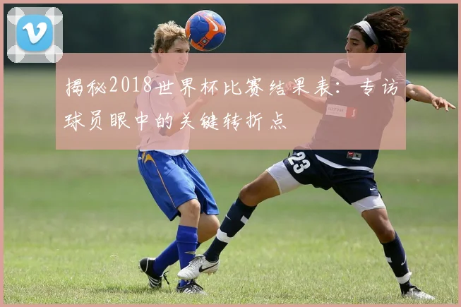 揭秘2018世界杯比赛结果表：专访球员眼中的关键转折点