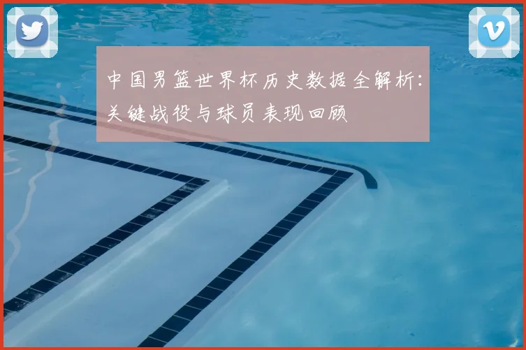 中国男篮世界杯历史数据全解析：关键战役与球员表现回顾