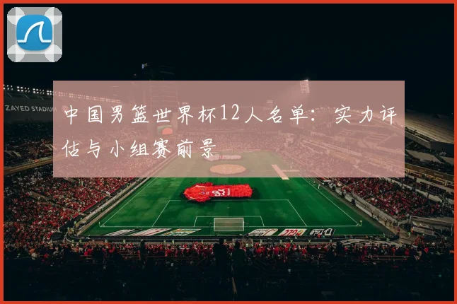 中国男篮世界杯12人名单：实力评估与小组赛前景